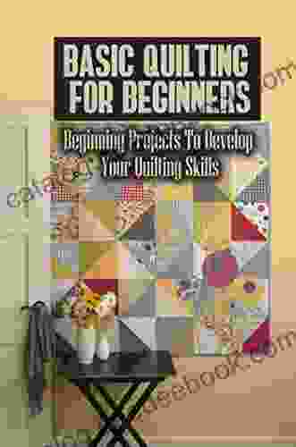 Basic Quilting For Beginners: Beginning Projects To Develop Your Quilting Skills