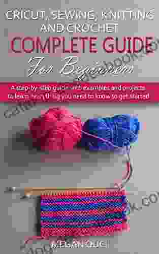 Cricut Sewing Knitting And Crochet Complete Guide For Beginners: Step By Step Guide With Examples And Projects To Learn Everything You Need To Know To Get Started