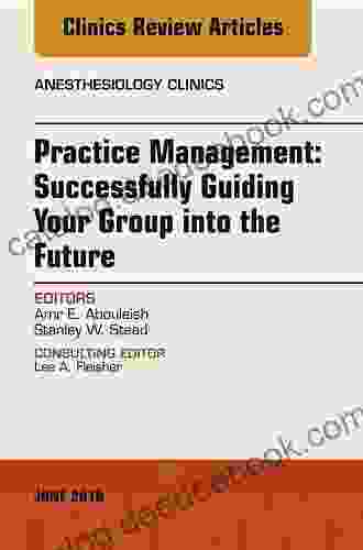 Practice Management: Successfully Guiding Your Group Into The Future An Issue Of Anesthesiology Clinics (The Clinics: Internal Medicine 36)