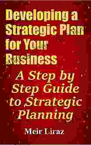 Developing A Strategic Plan For Your Business: A Step By Step Guide To Strategic Planning